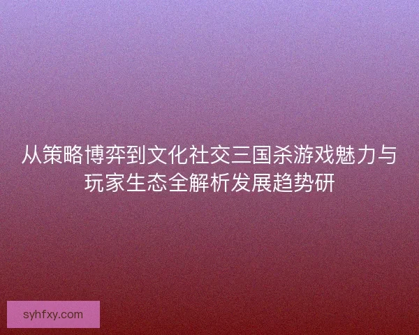 从策略博弈到文化社交三国杀游戏魅力与玩家生态全解析发展趋势研