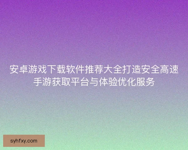 安卓游戏下载软件推荐大全打造安全高速手游获取平台与体验优化服务