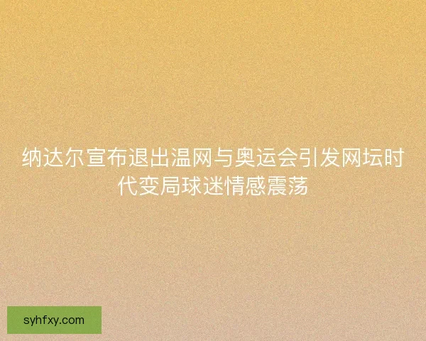 纳达尔宣布退出温网与奥运会引发网坛时代变局球迷情感震荡
