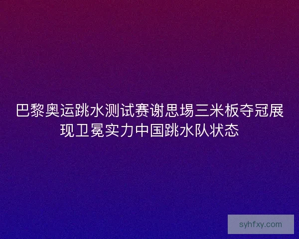 巴黎奥运跳水测试赛谢思埸三米板夺冠展现卫冕实力中国跳水队状态