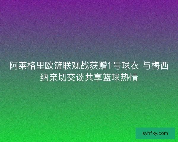 阿莱格里欧篮联观战获赠1号球衣 与梅西纳亲切交谈共享篮球热情