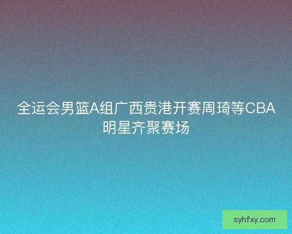 全运会男篮A组广西贵港开赛周琦等CBA明星齐聚赛场